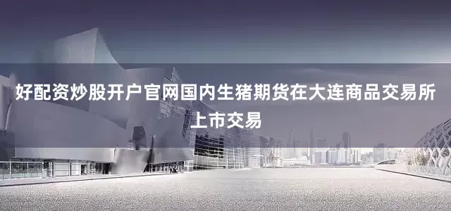 好配资炒股开户官网国内生猪期货在大连商品交易所上市交易