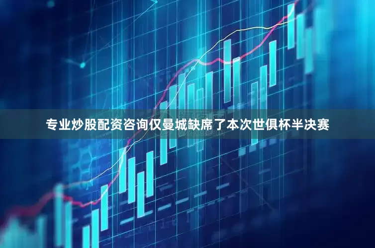专业炒股配资咨询仅曼城缺席了本次世俱杯半决赛