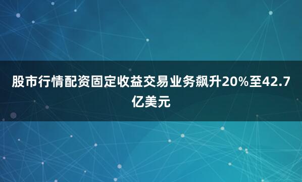 股市行情配资固定收益交易业务飙升20%至42.7亿美元