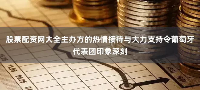 股票配资网大全主办方的热情接待与大力支持令葡萄牙代表团印象深刻